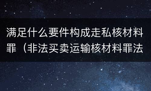 满足什么要件构成走私核材料罪（非法买卖运输核材料罪法条）