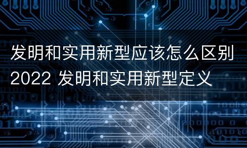 发明和实用新型应该怎么区别2022 发明和实用新型定义