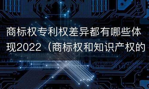 商标权专利权差异都有哪些体现2022（商标权和知识产权的区别）