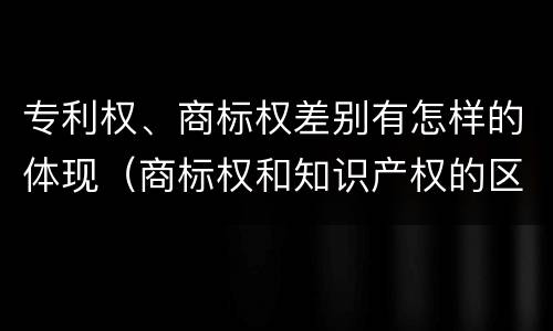 专利权、商标权差别有怎样的体现（商标权和知识产权的区别）