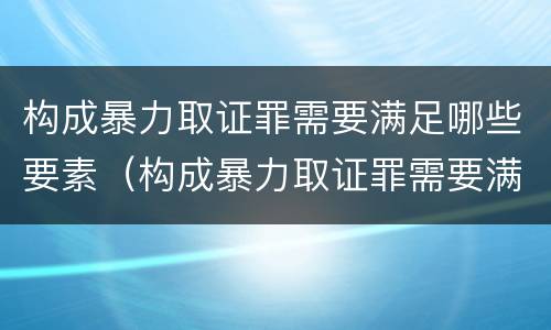 构成暴力取证罪需要满足哪些要素（构成暴力取证罪需要满足哪些要素要求）