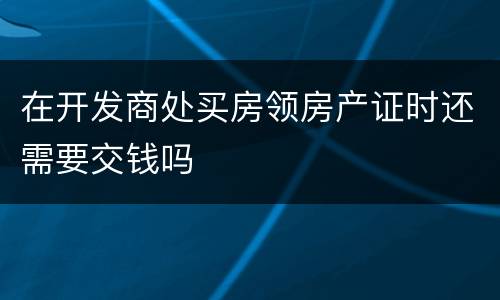 在开发商处买房领房产证时还需要交钱吗