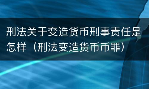 刑法关于变造货币刑事责任是怎样（刑法变造货币币罪）