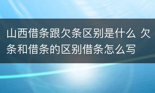 山西借条跟欠条区别是什么 欠条和借条的区别借条怎么写