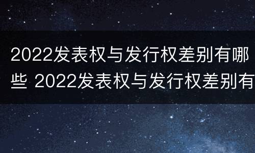 2022发表权与发行权差别有哪些 2022发表权与发行权差别有哪些问题