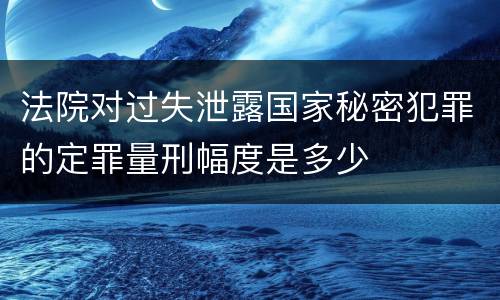 法院对过失泄露国家秘密犯罪的定罪量刑幅度是多少