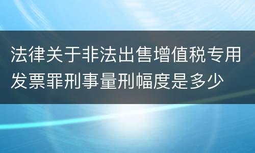 法律关于非法出售增值税专用发票罪刑事量刑幅度是多少