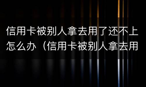 信用卡被别人拿去用了还不上怎么办（信用卡被别人拿去用了还不上怎么办呢）