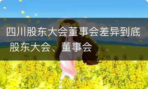 四川股东大会董事会差异到底 股东大会、董事会