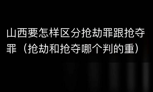 山西要怎样区分抢劫罪跟抢夺罪（抢劫和抢夺哪个判的重）