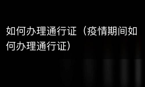 如何办理通行证（疫情期间如何办理通行证）