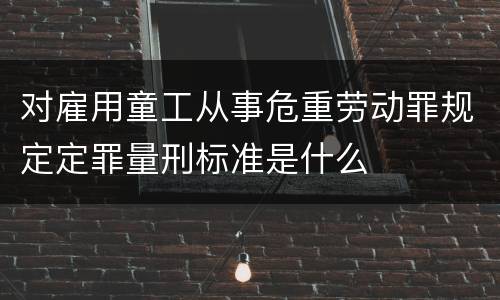对雇用童工从事危重劳动罪规定定罪量刑标准是什么