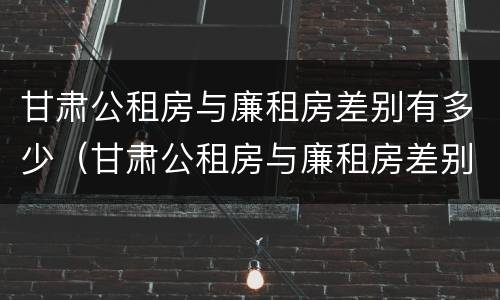 甘肃公租房与廉租房差别有多少（甘肃公租房与廉租房差别有多少个）