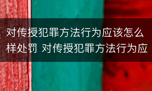 对传授犯罪方法行为应该怎么样处罚 对传授犯罪方法行为应该怎么样处罚他