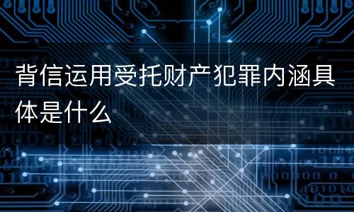 背信运用受托财产犯罪内涵具体是什么