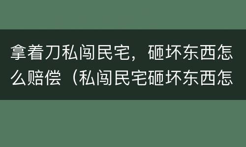 拿着刀私闯民宅，砸坏东西怎么赔偿（私闯民宅砸坏东西怎么处理）