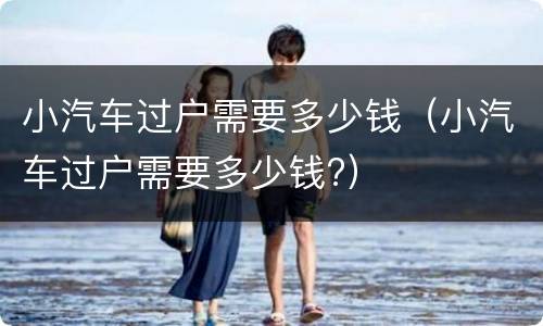 小汽车过户需要多少钱（小汽车过户需要多少钱?）