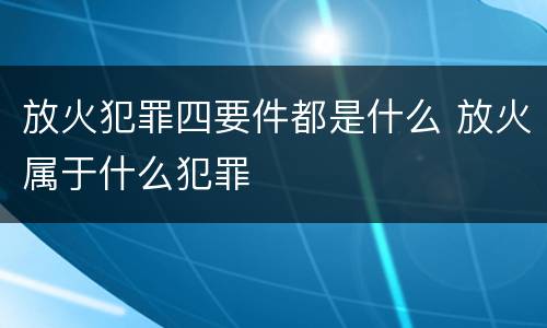 放火犯罪四要件都是什么 放火属于什么犯罪