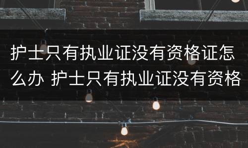 护士只有执业证没有资格证怎么办 护士只有执业证没有资格证怎么办理