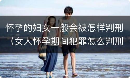 怀孕的妇女一般会被怎样判刑（女人怀孕期间犯罪怎么判刑）