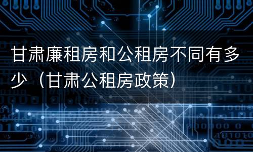 甘肃廉租房和公租房不同有多少（甘肃公租房政策）