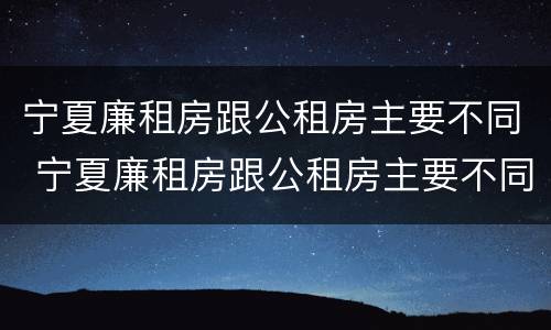 宁夏廉租房跟公租房主要不同 宁夏廉租房跟公租房主要不同点