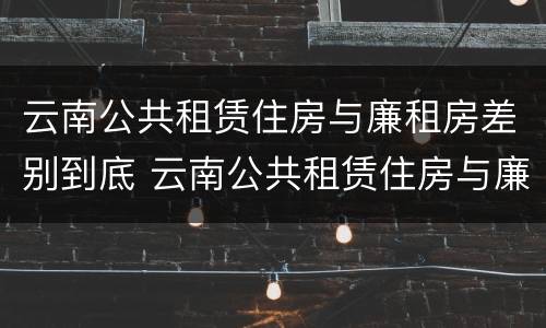 云南公共租赁住房与廉租房差别到底 云南公共租赁住房与廉租房差别到底多少