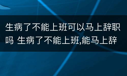 生病了不能上班可以马上辞职吗 生病了不能上班,能马上辞职吗?
