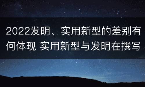 2022发明、实用新型的差别有何体现 实用新型与发明在撰写时有区别吗