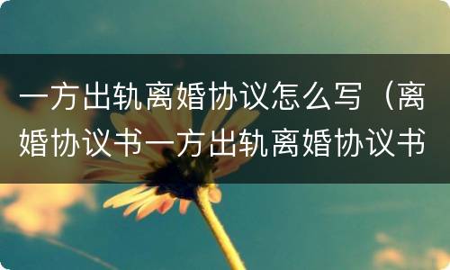 一方出轨离婚协议怎么写（离婚协议书一方出轨离婚协议书怎样写）