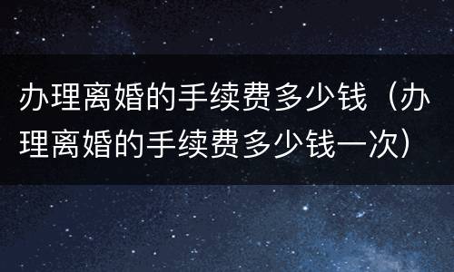 办理离婚的手续费多少钱（办理离婚的手续费多少钱一次）