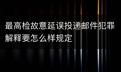 最高检故意延误投递邮件犯罪解释要怎么样规定