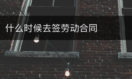 什么时候去签劳动合同