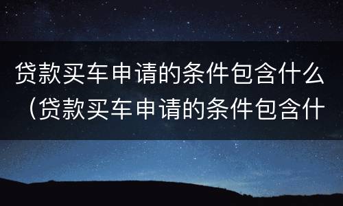 贷款买车申请的条件包含什么（贷款买车申请的条件包含什么内容）