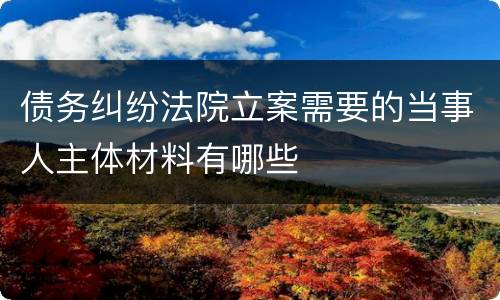 债务纠纷法院立案需要的当事人主体材料有哪些