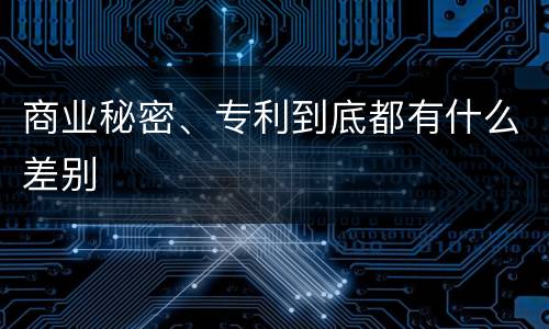 商业秘密、专利到底都有什么差别