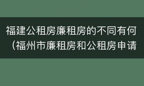 福建公租房廉租房的不同有何（福州市廉租房和公租房申请标准）