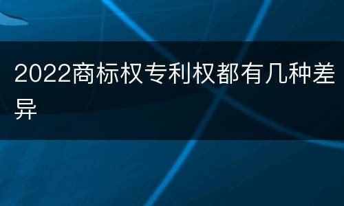 2022商标权专利权都有几种差异