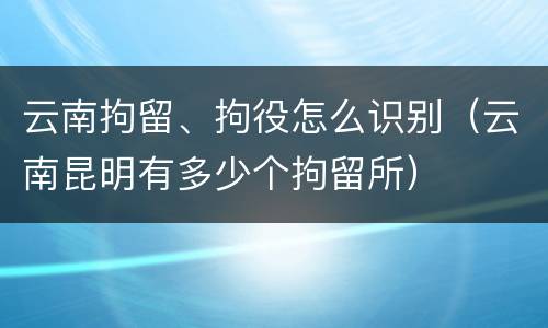 云南拘留、拘役怎么识别（云南昆明有多少个拘留所）