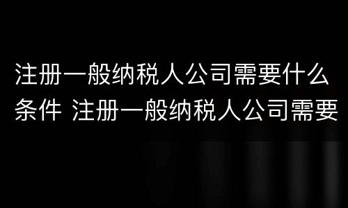 注册一般纳税人公司需要什么条件 注册一般纳税人公司需要什么条件及多少费用