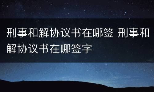 刑事和解协议书在哪签 刑事和解协议书在哪签字