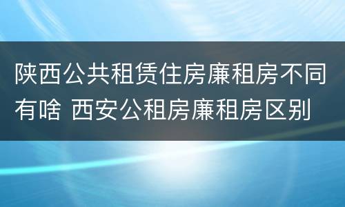 陕西公共租赁住房廉租房不同有啥 西安公租房廉租房区别