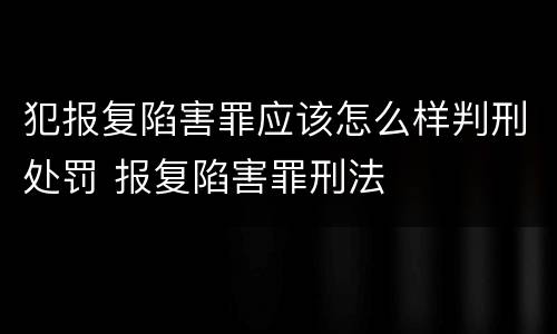 犯报复陷害罪应该怎么样判刑处罚 报复陷害罪刑法
