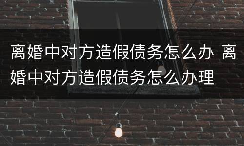 离婚中对方造假债务怎么办 离婚中对方造假债务怎么办理