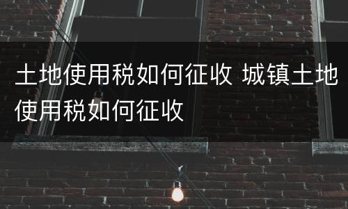 土地使用税如何征收 城镇土地使用税如何征收