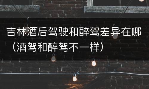 吉林酒后驾驶和醉驾差异在哪（酒驾和醉驾不一样）