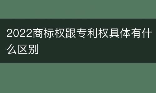 2022商标权跟专利权具体有什么区别