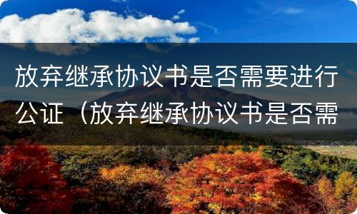 放弃继承协议书是否需要进行公证（放弃继承协议书是否需要进行公证）