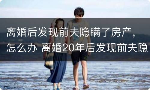 离婚后发现前夫隐瞒了房产，怎么办 离婚20年后发现前夫隐瞒房产