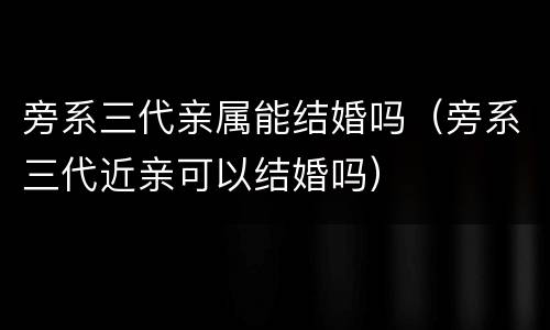 旁系三代亲属能结婚吗（旁系三代近亲可以结婚吗）